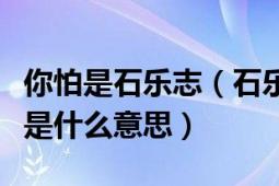 你怕是石樂志（石樂志是什么梗大司馬石樂志是什么意思）