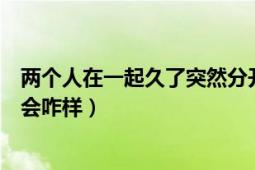 兩個(gè)人在一起久了突然分開（兩個(gè)經(jīng)常在一起親密突然分開會(huì)咋樣）