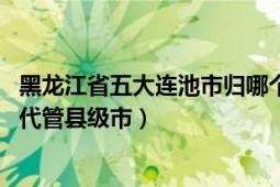 黑龍江省五大連池市歸哪個市管（五大連池 黑龍江省黑河市代管縣級市）