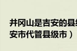 井岡山是吉安的縣級(jí)市嗎（井岡山 江西省吉安市代管縣級(jí)市）