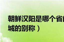 朝鮮漢陽(yáng)是哪個(gè)省的城市（漢陽(yáng) 李氏朝鮮都城的別稱(chēng)）