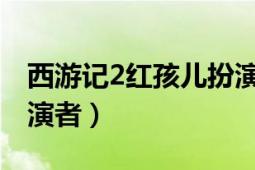 西游記2紅孩兒扮演者（西游記中的紅孩兒扮演者）