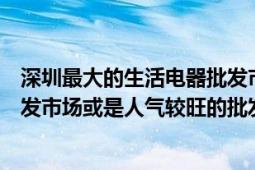 深圳最大的生活電器批發(fā)市場在哪（深圳哪有大型小家電批發(fā)市場或是人氣較旺的批發(fā)市場）