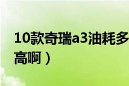 10款奇瑞a3油耗多少（奇瑞a3油耗怎么這么高啊）