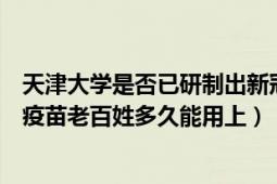 天津大學(xué)是否已研制出新冠疫苗（如果天津大學(xué)研制出新冠疫苗老百姓多久能用上）