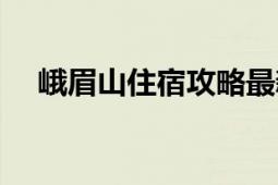 峨眉山住宿攻略最新（峨眉山住宿攻略）