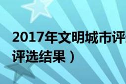 2017年文明城市評(píng)選結(jié)果（2017年文明城市評(píng)選結(jié)果）