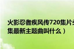 火影忍者疾風(fēng)傳720集片頭曲的名字（火影忍者疾風(fēng)傳350集最新主題曲叫什么）