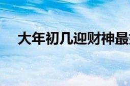 大年初幾迎財(cái)神最好（大年初幾迎財(cái)神）