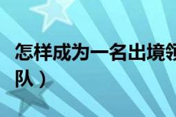 怎樣成為一名出境領(lǐng)隊（怎樣成為一名出境領(lǐng)隊）