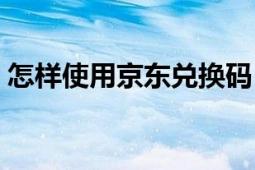 怎樣使用京東兌換碼（京東怎么輸入兌換碼）