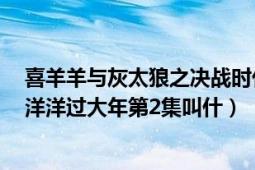 喜羊羊與灰太狼之決戰(zhàn)時(shí)代第2集（喜羊羊與灰太狼之喜氣洋洋過大年第2集叫什）