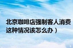 北京咖啡店強制客人消費（北京一咖啡廳強制客人消費遇到這種情況該怎么辦）