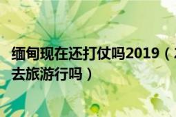 緬甸現(xiàn)在還打仗嗎2019（2019年8月緬甸現(xiàn)打仗月底到緬甸去旅游行嗎）