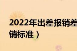 2022年出差報(bào)銷差旅費(fèi)標(biāo)準(zhǔn)（出差差旅費(fèi)報(bào)銷標(biāo)準(zhǔn)）