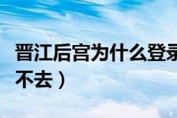 晉江后宮為什么登錄不了（為什么晉江后宮進(jìn)不去）