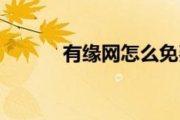 有緣網(wǎng)怎么免費(fèi)聊天（有緣網(wǎng)）