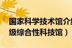 國家科學(xué)技術(shù)館介紹（中國科學(xué)技術(shù)館 國家級綜合性科技館）