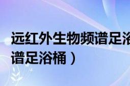 遠(yuǎn)紅外生物頻譜足浴桶的功效（遠(yuǎn)紅外生物頻譜足浴桶）