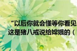 “以后你就會懂等你看見你的靈魂在另一個人身上的時候”這是豬八戒說給嫦娥的（它代表終身不渝的愛情）