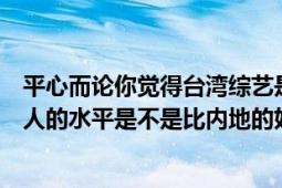 平心而論你覺得臺灣綜藝是不是比內地綜藝好看（臺灣主持人的水平是不是比內地的好）