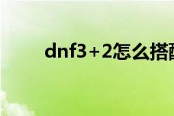 dnf3+2怎么搭配最強(qiáng)（dnf3996）