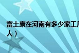 富士康在河南有多少家工廠具體分布（每個(gè)廠區(qū)大概有多少人）