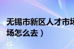 無錫市新區(qū)人才市場地址（無錫新區(qū)的人才市場怎么去）