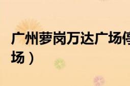 廣州蘿崗萬達(dá)廣場停車收費(fèi)（廣州蘿崗萬達(dá)廣場）