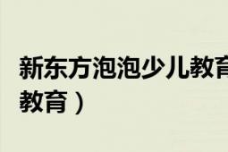 新東方泡泡少兒教育怎么樣（新東方泡泡少兒教育）